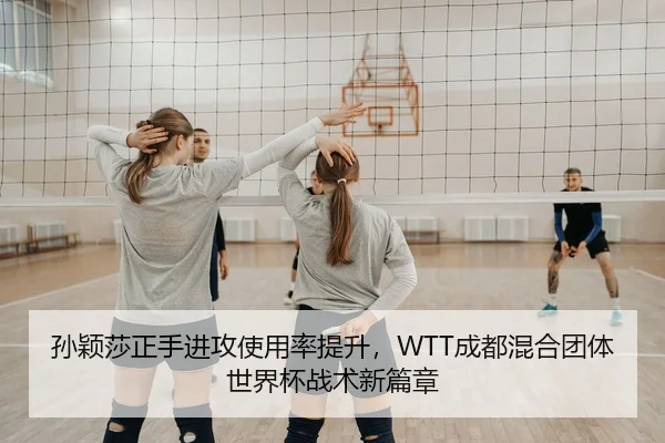 孙颖莎正手进攻使用率提升，WTT成都混合团体世界杯战术新篇章